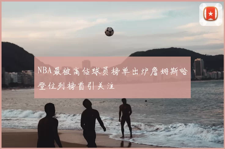 NBA最被高估球员榜单出炉詹姆斯哈登位列榜首引关注