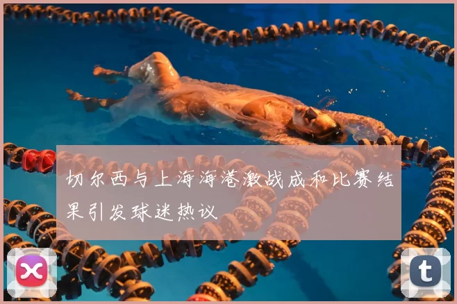 切尔西与上海海港激战成和比赛结果引发球迷热议