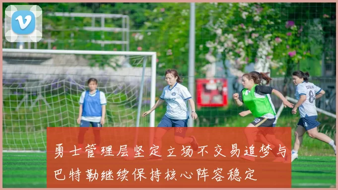 勇士管理层坚定立场不交易追梦与巴特勒继续保持核心阵容稳定