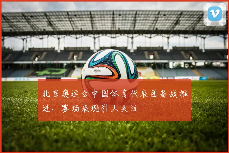 北京奥运会中国体育代表团备战推进,赛场表现引人关注
