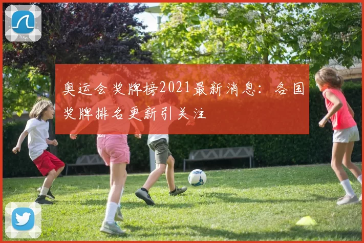 奥运会奖牌榜2021最新消息：各国奖牌排名更新引关注