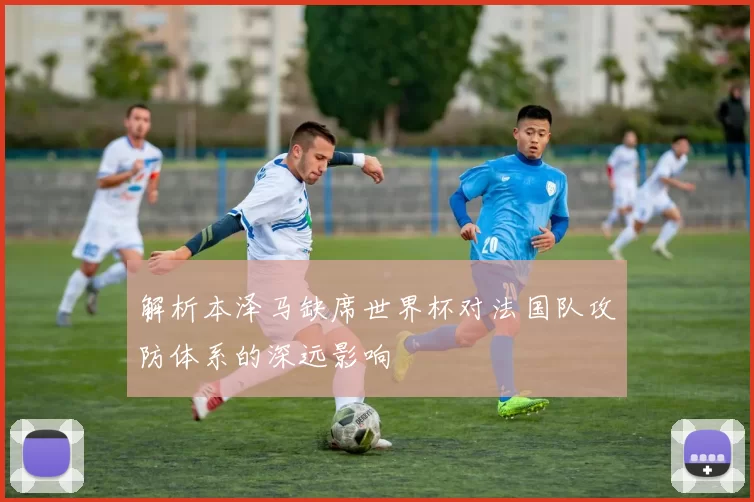 解析本泽马缺席世界杯对法国队攻防体系的深远影响