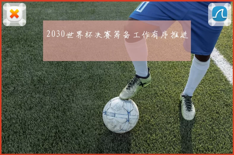 2030世界杯决赛筹备工作有序推进
