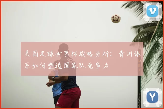 美国足球世界杯战略分析：青训体系如何塑造国家队竞争力